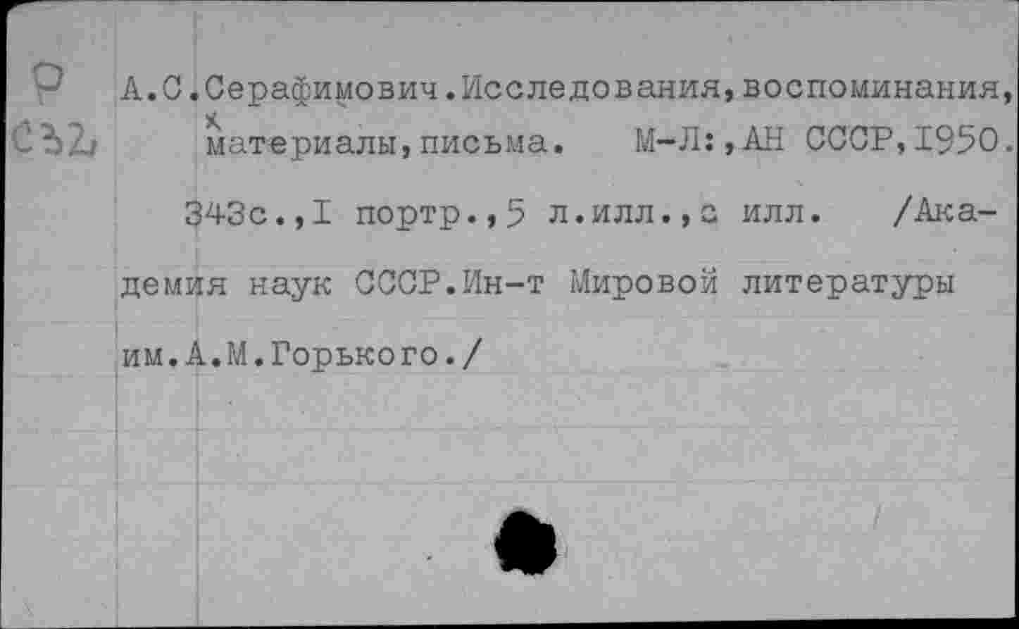 ﻿-• А.С .Серафимович.Исследования, воспоминания, материалы, письма. М-Л:,АН СССР, 1950.
343с.,I портр.,5 л.илл.,а илл. /Академия наук СССР.Ин-т Мировой литературы им.А.М.Горького./